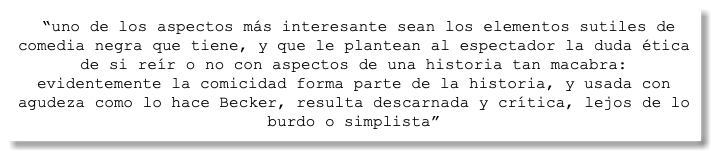 &nbsp;“uno de los aspectos más interesante sean los elementos sutiles de comedia negra que tiene, y que le plantean al espectador la duda ética de si reír o no con aspectos de una historia tan macabra: evidentemente la comicidad forma parte de la historia, y usada con agudeza como lo hace Becker, resulta descarnada y crítica, lejos de lo burdo o simplista”