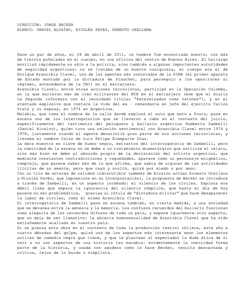 &nbsp;DIRECCIÓN: JORGE BECKER ELENCO: DANIEL ALCAÍNO, NICOLÁS PAVEZ, ERNESTO ORELLANA Hace un par de años, el 28 de abril de 2011, un hombre fue encontrado muerto, con más de treinta puñaladas en el cuerpo, en una oficina del centro de Buenos Aires. El hallazgo movilizó rápidamente no sólo a la policía, sino también a algunas importantes autoridades de seguridad argentinas: no se trataba de un muerto cualquiera, el cuerpo era el de Enrique Arancibia Clavel, uno de los agentes más connotados de la DINA (el primer aparato de Estado montado por la dictadura de Pinochet, para perseguir a los opositores al régimen, antecedente de la CNI) en el extranjero. Arancibia Clavel, entre otras acciones terroristas, participó en la Operación Colombo, en la que murieron más de cien militantes del MIR en el extranjero (ese que el diario La Segunda informara con el recordado titular “Exterminados como ratones”), y en el atentado explosivo que costara la vida del ex – comandante en jefe del ejercito Carlos Prats y su esposa, en 1974 en Argentina. Malabia, que toma el nombre de la calle donde explosó el auto que mato a Prats, pone en escena uno de los interrogatorios que se llevaron a cabo en el contexto del juicio, específicamente del testimonio del peluquero y bailarín argentino Humberto Zambelli (Daniel Alcaíno), quien tuvo una relación sentimental con Arancibia Clavel entre 1974 y 1978, justamente cuando el agente desarrolló gran parte de sus acciones terroristas, y llevaba el nombre falso de Luis Felipe Alemparte Díaz. La obra muestra en clave de humor negro, extractos del interrogatorio de Zambelli, pero la comicidad de la escena no se debe a un tratamiento dramatúrgico que satirice el relato, sino más bien se debe al absurdo propio de la declaración del artista argentino, que mediante constantes contradicciones y vaguedades, aparece como un personaje enigmático, complejo, que parece saber más de lo que afirma, que sabía de algunas de las actividades ilícitas de su amante, pero que cayó y ocultó, quizá por miedo o por amor. Con un trío de actores de calidad indiscutible (además de Alcaíno actúan Ernesto Orellana y Nicolás Pavéz, que impresiona en su interpretación), la propuesta de Becker se introduce a través de Zambelli, en un aspecto incómodo: el silencio de los civiles. Explora esa débil línea que separa la ignorancia del silencio cómplice, que hasta el día de hoy parece no ser problemática, gracias al rótulo de “dictadura militar” que hace desaparecer la labor de civiles, como el mismo Arancibia Clavel. El interrogatorio de Zambelli pone en escena también, en cierta medida, a una sociedad que se devanea entre la amnesia y la memoria. Los confusos recuerdos del bailarín funcionan como alegoría de los recuerdos difusos de todo un país, y expone igualmente otro aspecto, que no deja de ser llamativo: la abierta homosexualidad de Arancibia Clavel que ha sido extrañamente acallada en nuestro país. Si se piensa esta obra en el contexto de toda la producción teatral chilena, este año a cuatro décadas del golpe, quizá uno de los aspectos más interesante sean los elementos sutiles de comedia negra que tiene, y que le plantean al espectador la duda ética de si reír o no con aspectos de una historia tan macabra: evidentemente la comicidad forma parte de la historia, y usada con agudeza como lo hace Becker, resulta descarnada y crítica, lejos de lo burdo o simplista. 